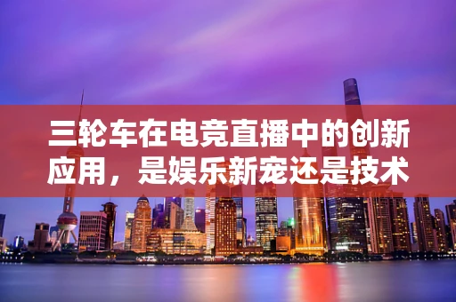 三轮车在电竞直播中的创新应用，是娱乐新宠还是技术障碍？