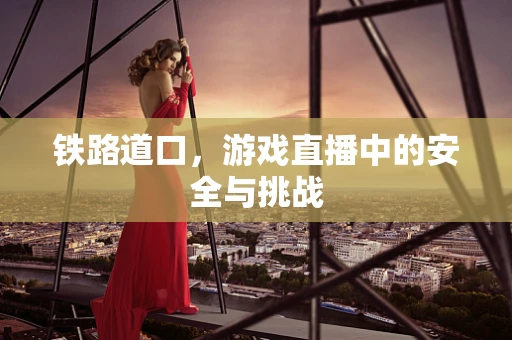 铁路道口，游戏直播中的安全与挑战