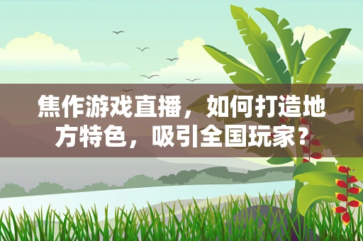 焦作游戏直播，如何打造地方特色，吸引全国玩家？