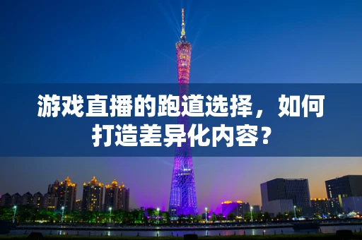 游戏直播的跑道选择，如何打造差异化内容？