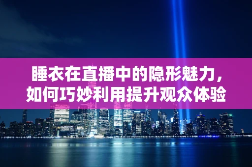睡衣在直播中的隐形魅力，如何巧妙利用提升观众体验？