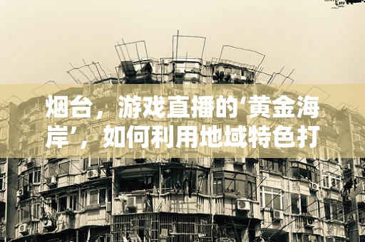 烟台，游戏直播的‘黄金海岸’，如何利用地域特色打造特色直播内容？