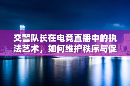 交警队长在电竞直播中的执法艺术，如何维护秩序与促进公平竞争？