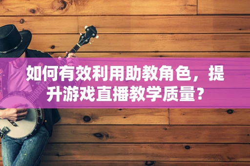 如何有效利用助教角色，提升游戏直播教学质量？
