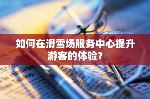 如何在滑雪场服务中心提升游客的体验？