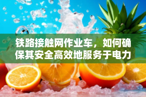 铁路接触网作业车，如何确保其安全高效地服务于电力维护？
