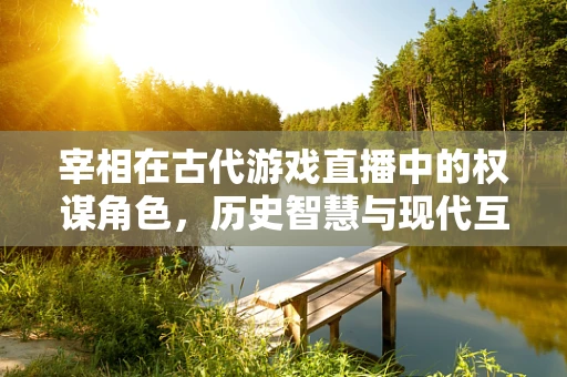 宰相在古代游戏直播中的权谋角色，历史智慧与现代互动的碰撞