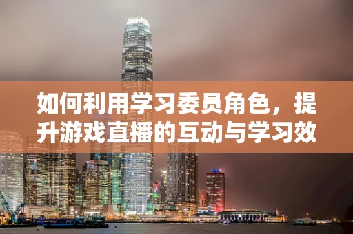 如何利用学习委员角色，提升游戏直播的互动与学习效果？