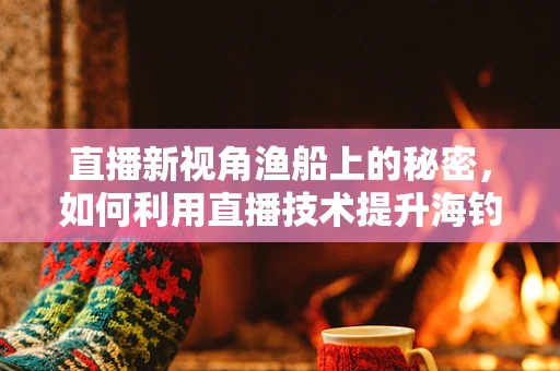 直播新视角渔船上的秘密，如何利用直播技术提升海钓体验？
