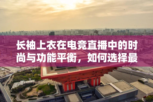长袖上衣在电竞直播中的时尚与功能平衡，如何选择最合适的装备？