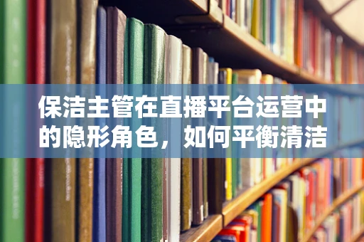 保洁主管在直播平台运营中的隐形角色，如何平衡清洁与观众体验？