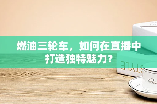 燃油三轮车，如何在直播中打造独特魅力？