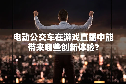 电动公交车在游戏直播中能带来哪些创新体验？