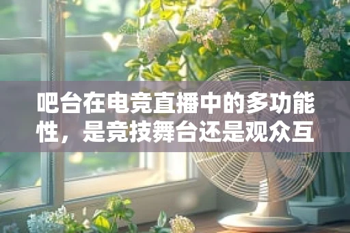 吧台在电竞直播中的多功能性，是竞技舞台还是观众互动的桥梁？
