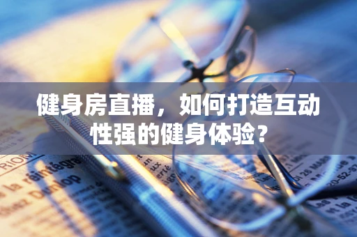 健身房直播，如何打造互动性强的健身体验？