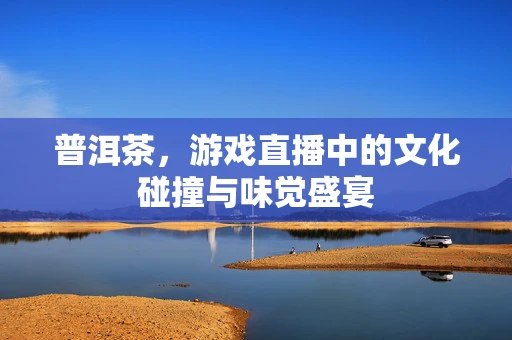 普洱茶，游戏直播中的文化碰撞与味觉盛宴