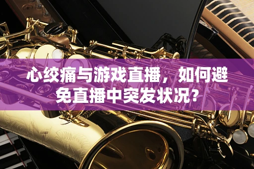 心绞痛与游戏直播，如何避免直播中突发状况？