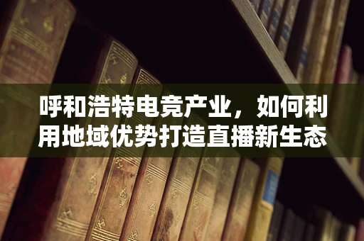呼和浩特电竞产业，如何利用地域优势打造直播新生态？