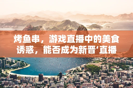 烤鱼串，游戏直播中的美食诱惑，能否成为新晋‘直播神器’？