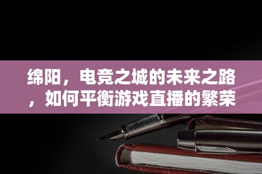 绵阳，电竞之城的未来之路，如何平衡游戏直播的繁荣与城市文化传承？