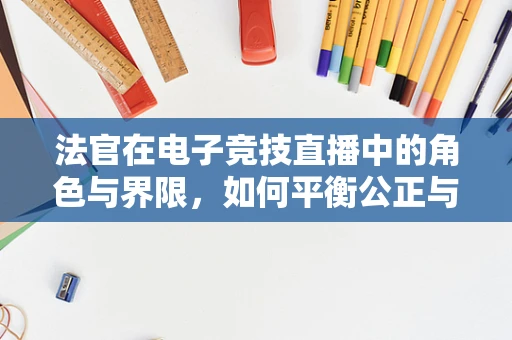 法官在电子竞技直播中的角色与界限，如何平衡公正与娱乐？