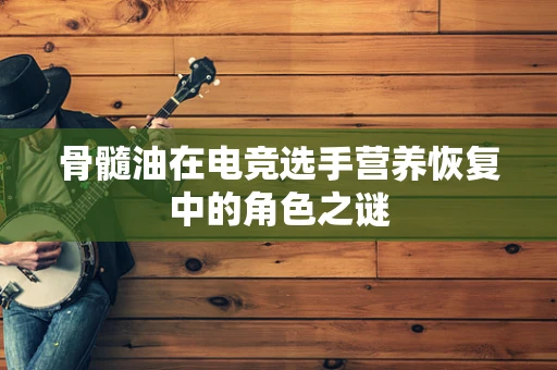 骨髓油在电竞选手营养恢复中的角色之谜