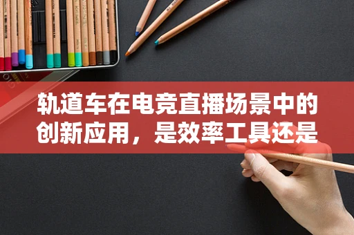 轨道车在电竞直播场景中的创新应用，是效率工具还是视觉奇观？