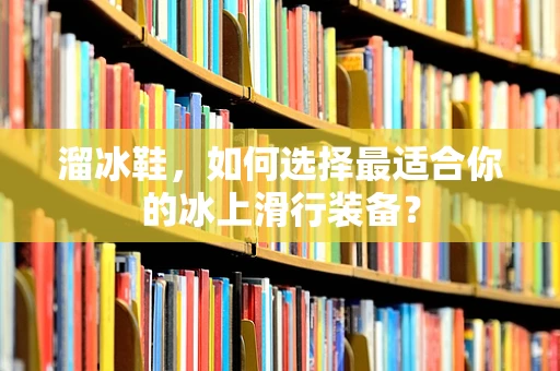 溜冰鞋，如何选择最适合你的冰上滑行装备？