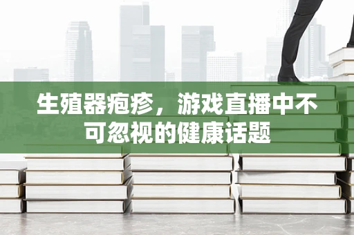 生殖器疱疹，游戏直播中不可忽视的健康话题
