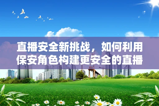 直播安全新挑战，如何利用保安角色构建更安全的直播环境？