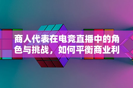 商人代表在电竞直播中的角色与挑战，如何平衡商业利益与观众体验？