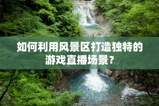 如何利用风景区打造独特的游戏直播场景？