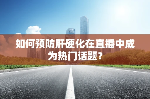 如何预防肝硬化在直播中成为热门话题？