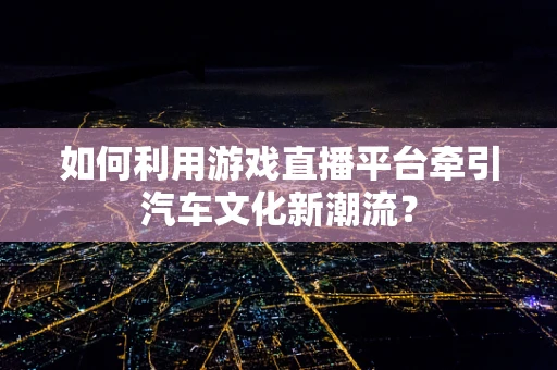 如何利用游戏直播平台牵引汽车文化新潮流？