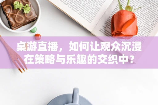 桌游直播，如何让观众沉浸在策略与乐趣的交织中？