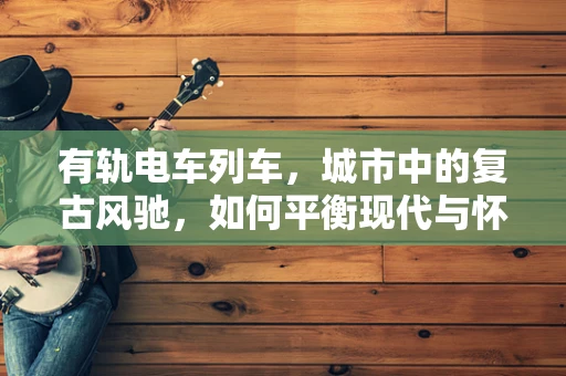 有轨电车列车，城市中的复古风驰，如何平衡现代与怀旧？