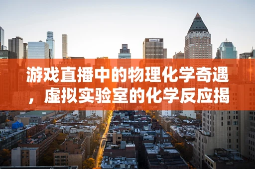游戏直播中的物理化学奇遇，虚拟实验室的化学反应揭秘