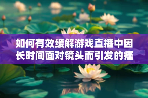 如何有效缓解游戏直播中因长时间面对镜头而引发的痤疮问题？