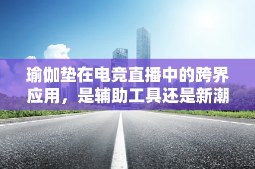 瑜伽垫在电竞直播中的跨界应用，是辅助工具还是新潮流？
