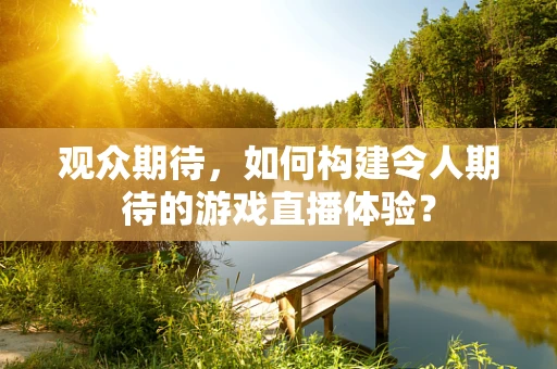 观众期待，如何构建令人期待的游戏直播体验？