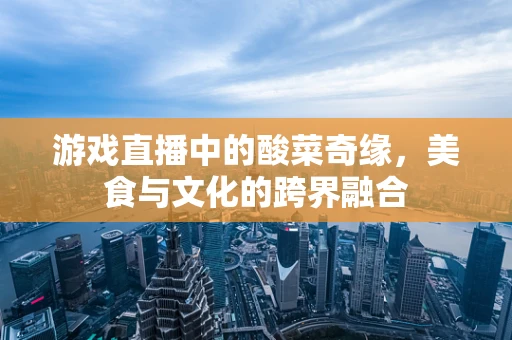 游戏直播中的酸菜奇缘，美食与文化的跨界融合