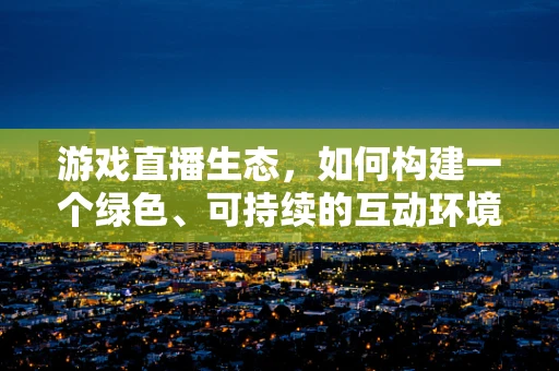 游戏直播生态，如何构建一个绿色、可持续的互动环境？