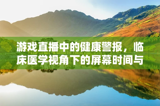 游戏直播中的健康警报，临床医学视角下的屏幕时间与健康风险