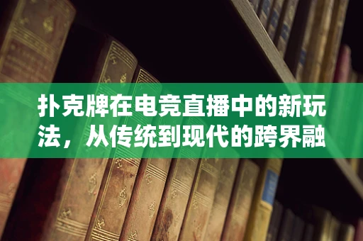 扑克牌在电竞直播中的新玩法，从传统到现代的跨界融合