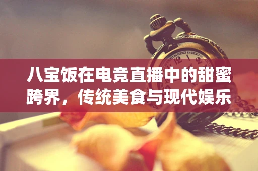 八宝饭在电竞直播中的甜蜜跨界，传统美食与现代娱乐的融合之道？