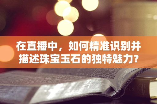 在直播中，如何精准识别并描述珠宝玉石的独特魅力？
