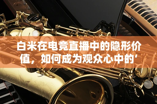 白米在电竞直播中的隐形价值，如何成为观众心中的‘黄金’？