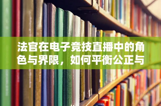 法官在电子竞技直播中的角色与界限，如何平衡公正与娱乐？