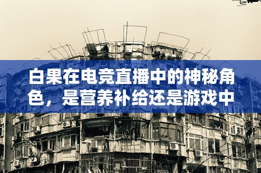 白果在电竞直播中的神秘角色，是营养补给还是游戏中的‘秘密武器’？