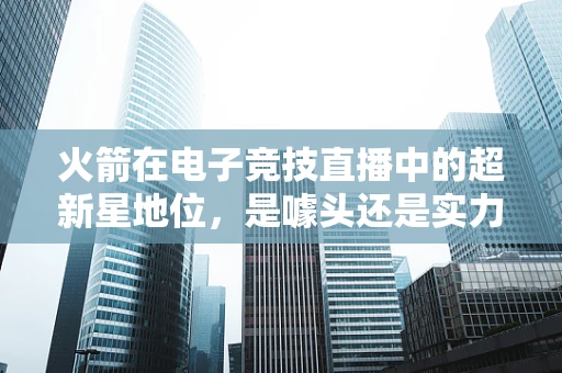 火箭在电子竞技直播中的超新星地位，是噱头还是实力象征？